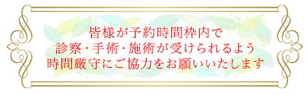 皆様が予約時間枠内で診察・手術・施術が受けられるよう時間厳守にご協力をお願いいたします